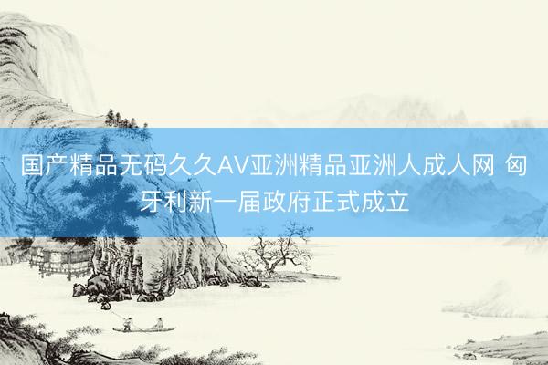 国产精品无码久久AV亚洲精品亚洲人成人网 匈牙利新一届政府正式成立