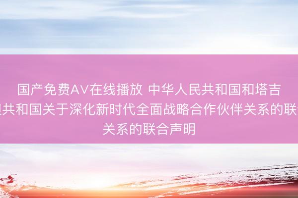 国产免费A∨在线播放 中华人民共和国和塔吉克斯坦共和国关于深化新时代全面战略合作伙伴关系的联合声明