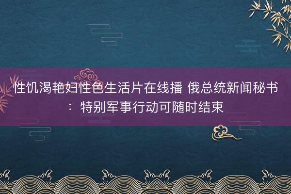 性饥渴艳妇性色生活片在线播 俄总统新闻秘书：特别军事行动可随时结束