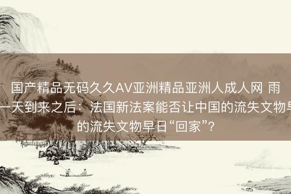 国产精品无码久久AV亚洲精品亚洲人成人网 雨果期盼的这一天到来之后：法国新法案能否让中国的流失文物早日“回家”？