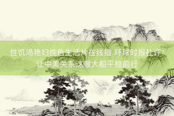 性饥渴艳妇性色生活片在线播 环球时报社评：让中美关系这艘大船平稳前行
