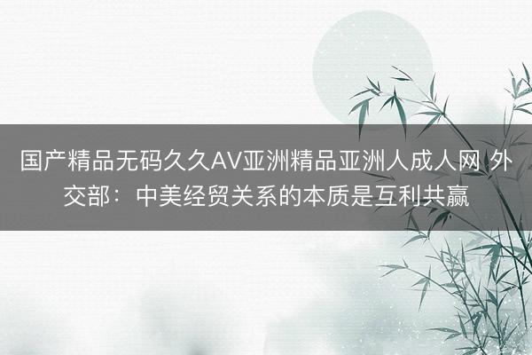 国产精品无码久久AV亚洲精品亚洲人成人网 外交部：中美经贸关系的本质是互利共赢