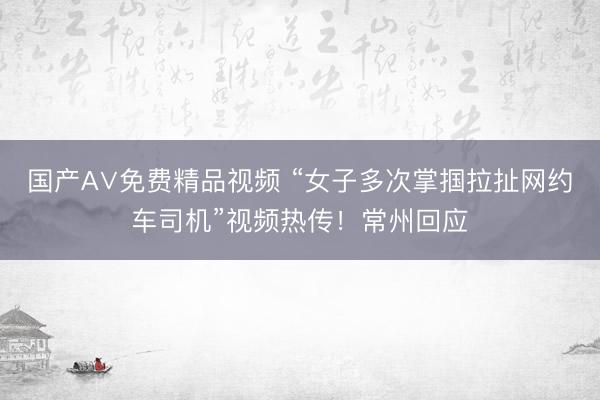国产A∨免费精品视频 “女子多次掌掴拉扯网约车司机”视频热传！常州回应