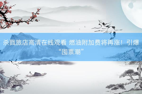 杀戮旅店高清在线观看 燃油附加费将再涨！引爆“囤票潮”