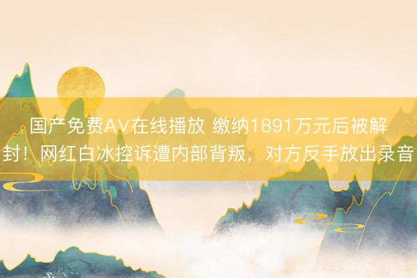 国产免费A∨在线播放 缴纳1891万元后被解封！网红白冰控诉遭内部背叛，对方反手放出录音