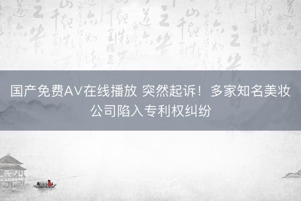 国产免费A∨在线播放 突然起诉！多家知名美妆公司陷入专利权纠纷