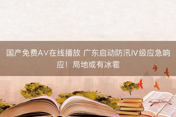 国产免费A∨在线播放 广东启动防汛Ⅳ级应急响应！局地或有冰雹