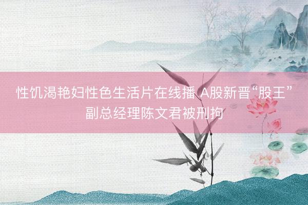 性饥渴艳妇性色生活片在线播 A股新晋“股王”副总经理陈文君被刑拘