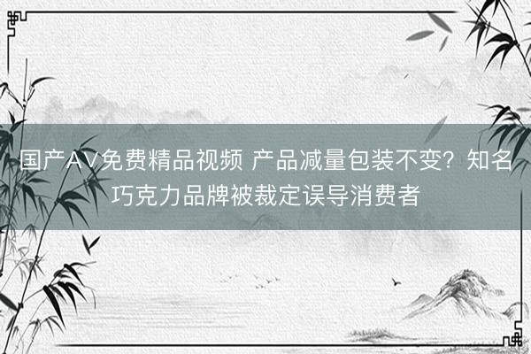国产A∨免费精品视频 产品减量包装不变？知名巧克力品牌被裁定误导消费者
