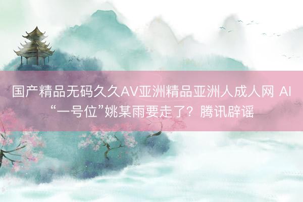 国产精品无码久久AV亚洲精品亚洲人成人网 AI“一号位”姚某雨要走了？腾讯辟谣