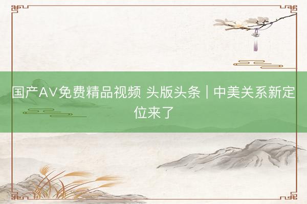 国产A∨免费精品视频 头版头条 | 中美关系新定位来了