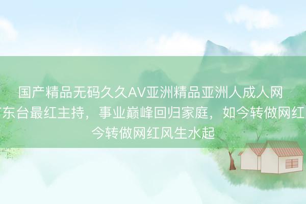 国产精品无码久久AV亚洲精品亚洲人成人网 她曾是广东台最红主持，事业巅峰回归家庭，如今转做网红风生水起