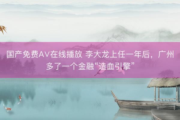 国产免费A∨在线播放 李大龙上任一年后，广州多了一个金融“造血引擎”