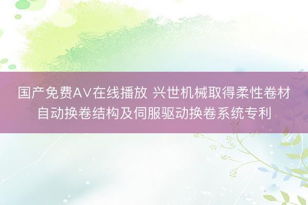 国产免费A∨在线播放 兴世机械取得柔性卷材自动换卷结构及伺服驱动换卷系统专利