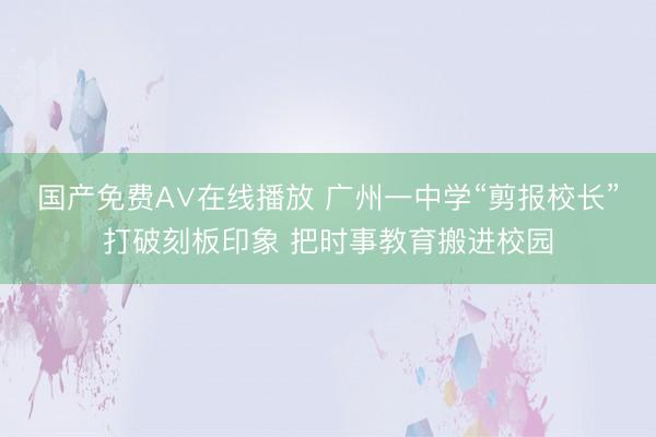 国产免费A∨在线播放 广州一中学“剪报校长”打破刻板印象 把时事教育搬进校园