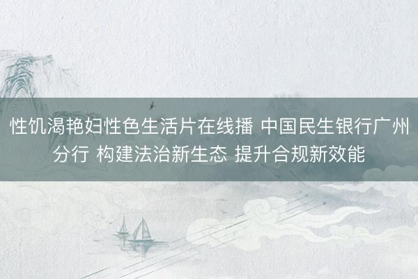 性饥渴艳妇性色生活片在线播 中国民生银行广州分行 构建法治新生态 提升合规新效能