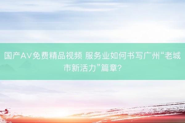 国产A∨免费精品视频 服务业如何书写广州“老城市新活力”篇章？