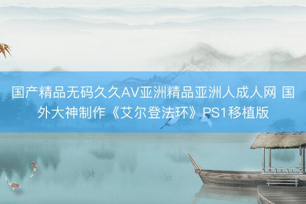 国产精品无码久久AV亚洲精品亚洲人成人网 国外大神制作《艾尔登法环》PS1移植版