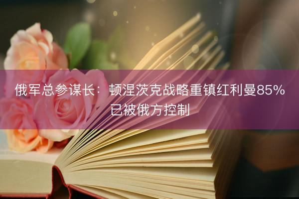 俄军总参谋长：顿涅茨克战略重镇红利曼85%已被俄方控制
