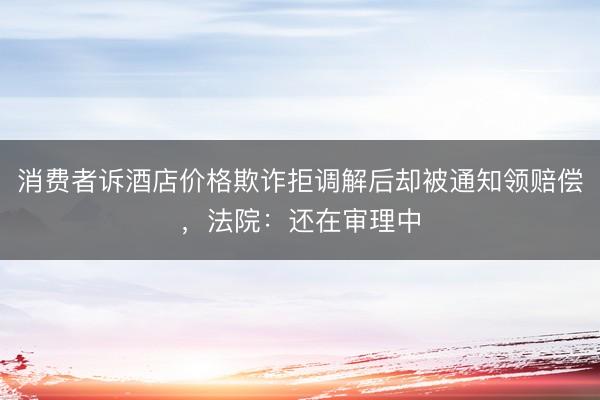 消费者诉酒店价格欺诈拒调解后却被通知领赔偿，法院：还在审理中