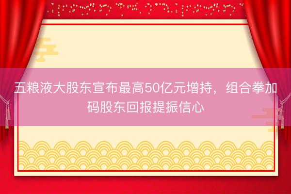 五粮液大股东宣布最高50亿元增持，组合拳加码股东回报提振信心