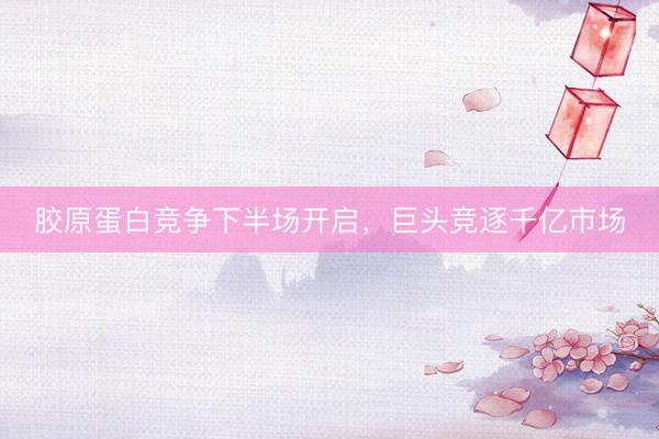 胶原蛋白竞争下半场开启，巨头竞逐千亿市场