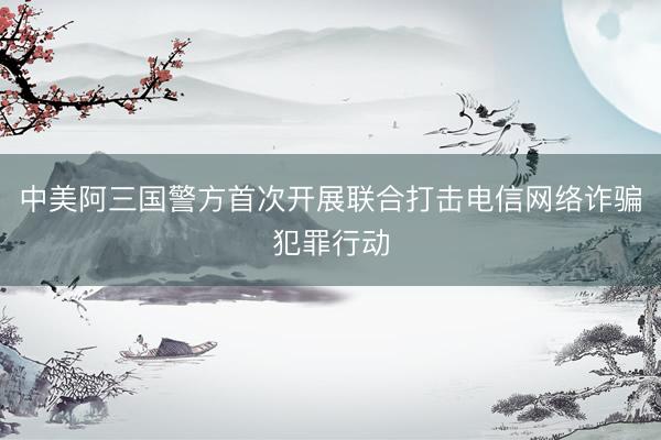 中美阿三国警方首次开展联合打击电信网络诈骗犯罪行动