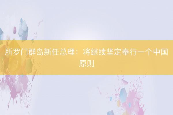 所罗门群岛新任总理：将继续坚定奉行一个中国原则