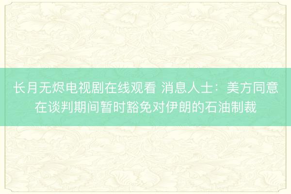 长月无烬电视剧在线观看 消息人士：美方同意在谈判期间暂时豁免对伊朗的石油制裁