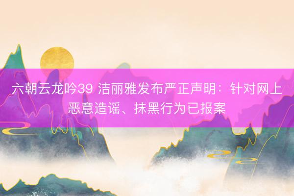 六朝云龙吟39 洁丽雅发布严正声明：针对网上恶意造谣、抹黑行为已报案