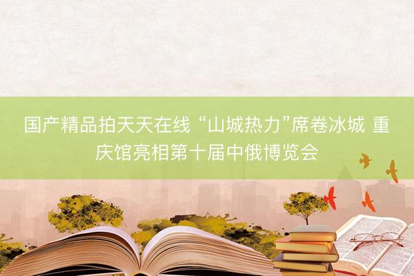 国产精品拍天天在线 “山城热力”席卷冰城 重庆馆亮相第十届中俄博览会