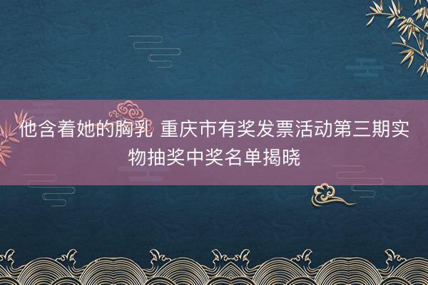 他含着她的胸乳 重庆市有奖发票活动第三期实物抽奖中奖名单揭晓