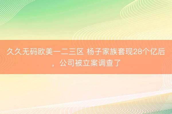 久久无码欧美一二三区 杨子家族套现28个亿后，公司被立案调查了