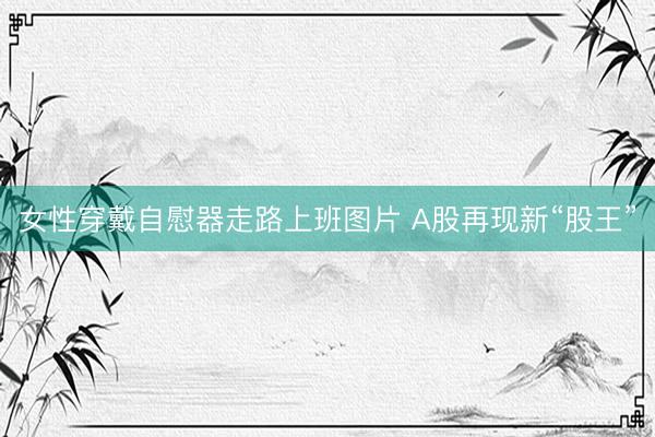 女性穿戴自慰器走路上班图片 A股再现新“股王”