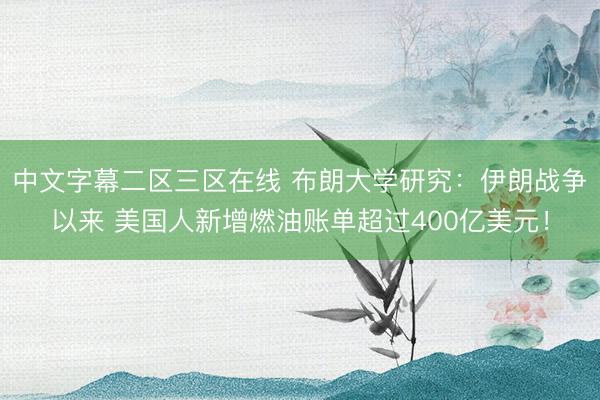 中文字幕二区三区在线 布朗大学研究：伊朗战争以来 美国人新增燃油账单超过400亿美元！