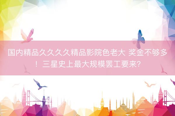 国内精品久久久久精品影院色老大 奖金不够多！三星史上最大规模罢工要来？