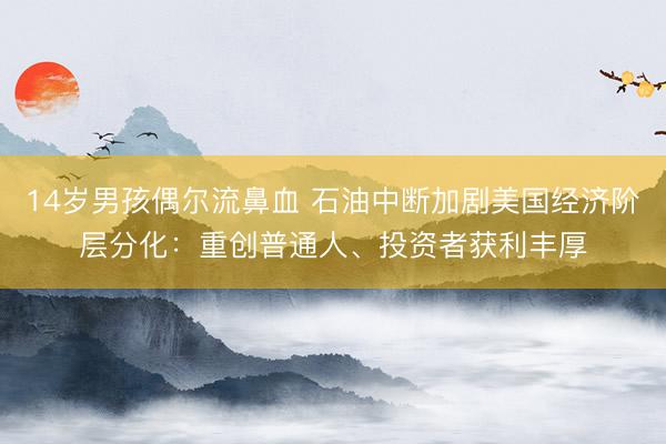 14岁男孩偶尔流鼻血 石油中断加剧美国经济阶层分化：重创普通人、投资者获利丰厚