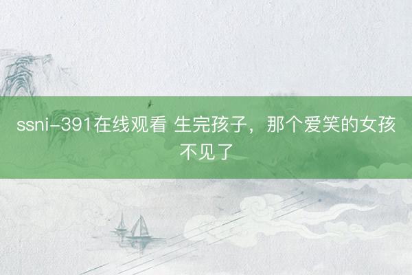 ssni-391在线观看 生完孩子，那个爱笑的女孩不见了