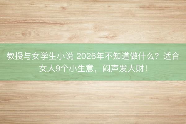 教授与女学生小说 2026年不知道做什么?适合女人9个小生意,闷声发大财!