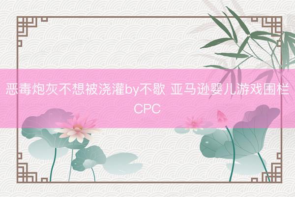 恶毒炮灰不想被浇灌by不歇 亚马逊婴儿游戏围栏CPC