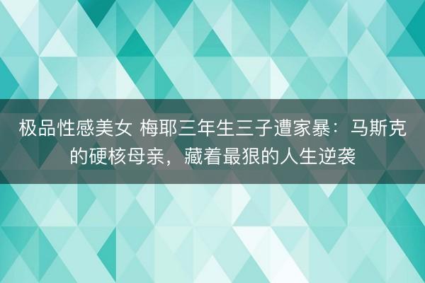 极品性感美女 梅耶三年生三子遭家暴：马斯克的硬核母亲，藏着最狠的人生逆袭