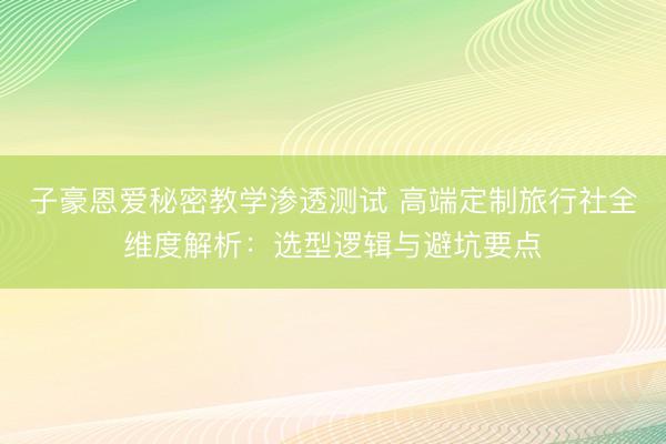 子豪恩爱秘密教学渗透测试 高端定制旅行社全维度解析：选型逻辑与避坑要点
