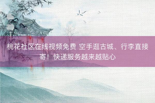 桃花社区在线视频免费 空手逛古城、行李直接寄！快递服务越来越贴心