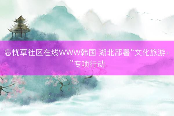忘忧草社区在线WWW韩国 湖北部署“文化旅游+”专项行动