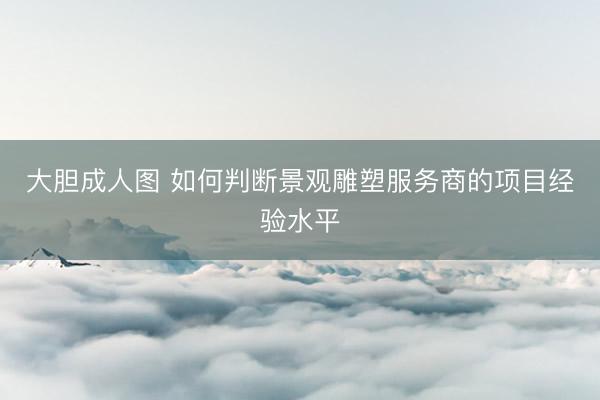 大胆成人图 如何判断景观雕塑服务商的项目经验水平