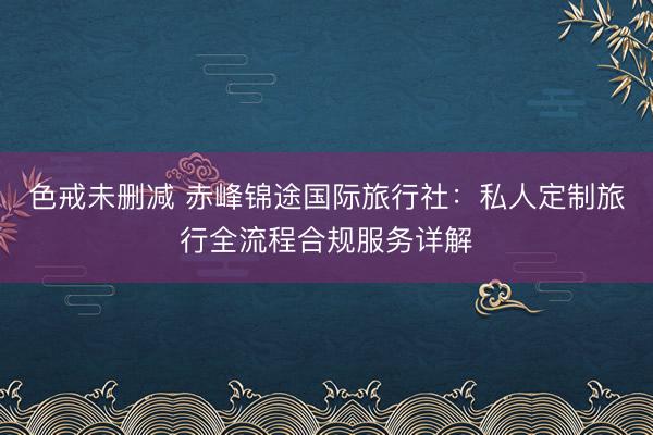 色戒未删减 赤峰锦途国际旅行社:私人定制旅行全流程合规服务详解