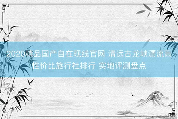 2020精品国产自在现线官网 清远古龙峡漂流高性价比旅行社排行 实地评测盘点