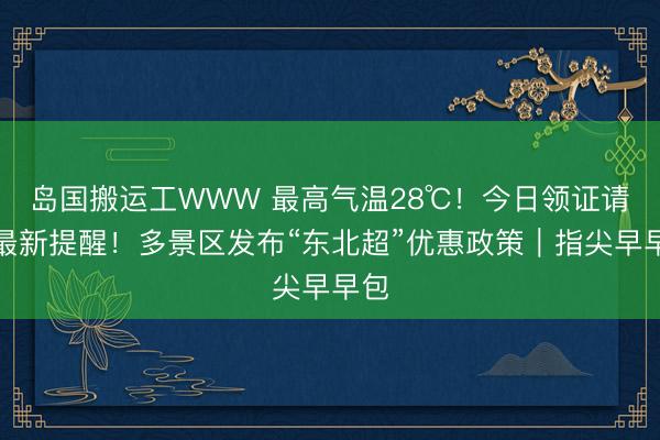 岛国搬运工WWW 最高气温28℃！今日领证请看最新提醒！多景区发布“东北超”优惠政策｜指尖早早包