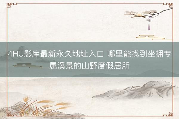 4HU影库最新永久地址入口 哪里能找到坐拥专属溪景的山野度假居所