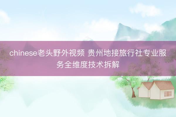 chinese老头野外视频 贵州地接旅行社专业服务全维度技术拆解